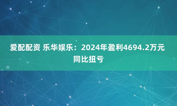 爱配配资 乐华娱乐：2024年盈利4694.2万元 同比扭亏