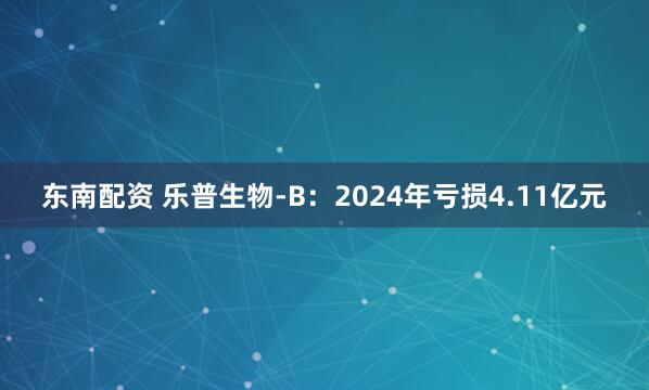 东南配资 乐普生物-B：2024年亏损4.11亿元