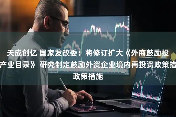 天成创亿 国家发改委：将修订扩大《外商鼓励投资产业目录》 研究制定鼓励外资企业境内再投资政策措施