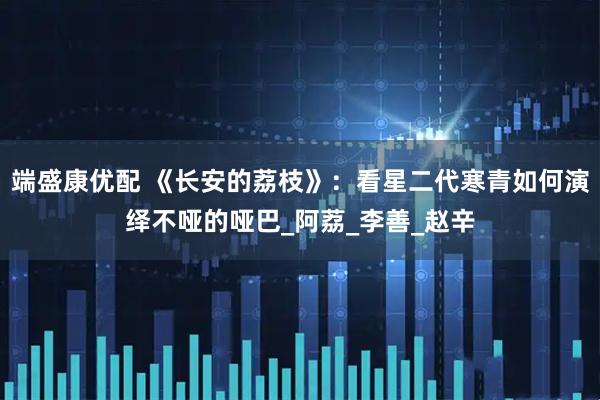 端盛康优配 《长安的荔枝》：看星二代寒青如何演绎不哑的哑巴_阿荔_李善_赵辛