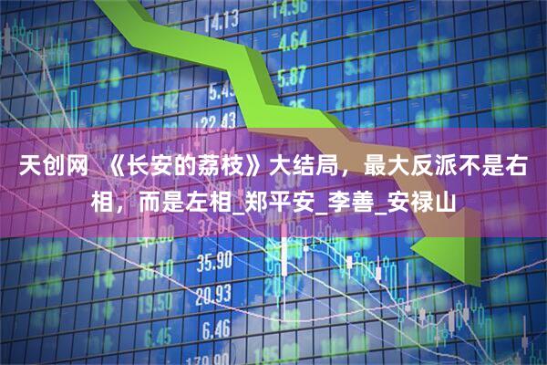 天创网  《长安的荔枝》大结局，最大反派不是右相，而是左相_郑平安_李善_安禄山