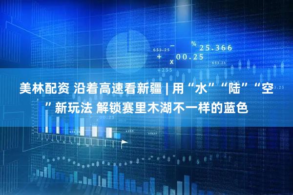 美林配资 沿着高速看新疆 | 用“水”“陆”“空”新玩法 解锁赛里木湖不一样的蓝色
