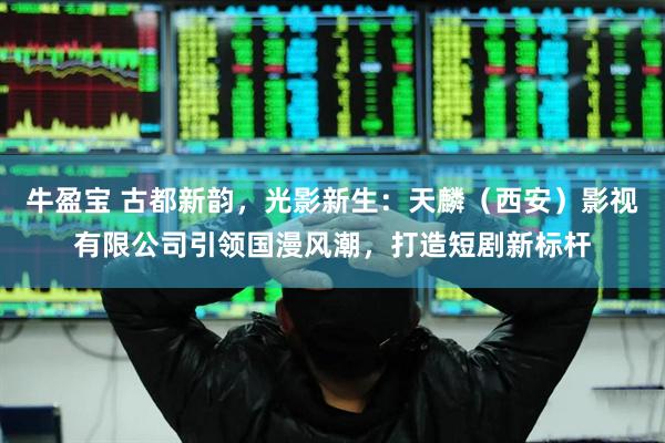 牛盈宝 古都新韵，光影新生：天麟（西安）影视有限公司引领国漫风潮，打造短剧新标杆