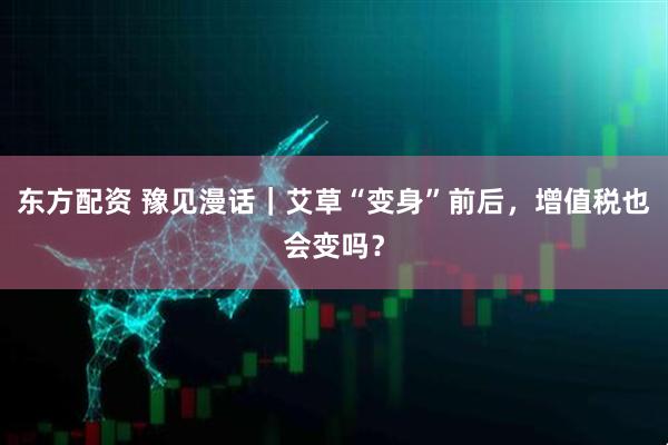东方配资 豫见漫话｜艾草“变身”前后，增值税也会变吗？