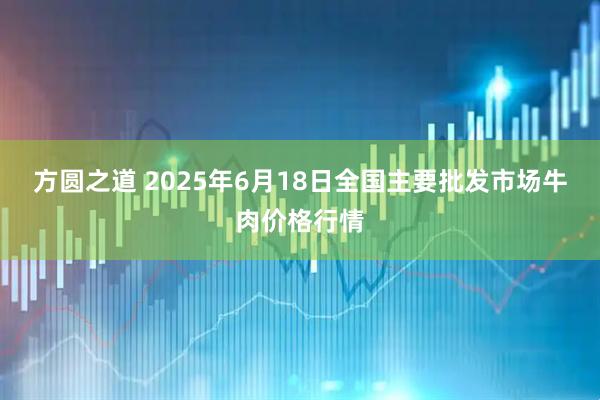 方圆之道 2025年6月18日全国主要批发市场牛肉价格行情